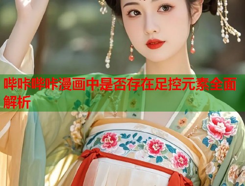 哔咔哔咔漫画中是否存在足控元素全面解析