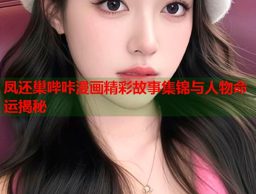 凤还巢哔咔漫画精彩故事集锦与人物命运揭秘
