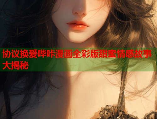协议换爱哔咔漫画全彩版甜蜜情感故事大揭秘  第2张