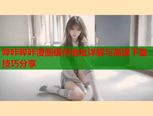 哔咔哔咔漫画缓存地址详解与高速下载技巧分享