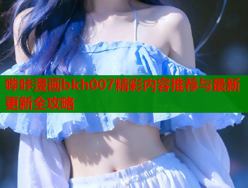 哔咔漫画bkh007精彩内容推荐与最新更新全攻略