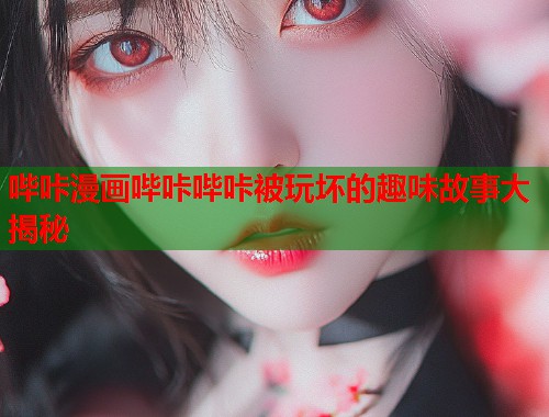 哔咔漫画哔咔哔咔被玩坏的趣味故事大揭秘