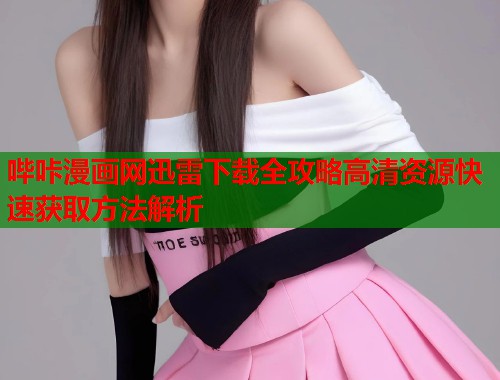 哔咔漫画网迅雷下载全攻略高清资源快速获取方法解析